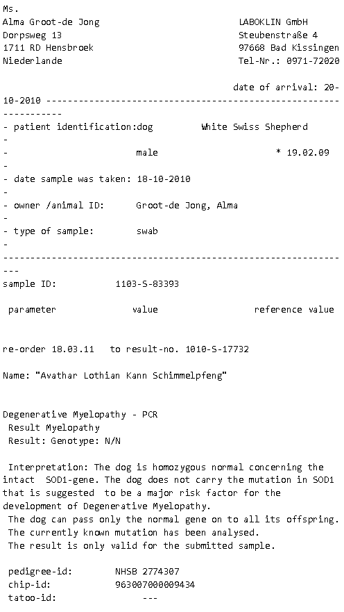 Tekstvak: Ms.Alma Groot-de Jong                          LABOKLIN GmbHDorpsweg 13                                 Steubenstrae 41711 RD Hensbroek                           97668 Bad KissingenNiederlande                                 Tel-Nr.: 0971-72020                                           date of arrival: 20-10-2010  patient identification:dog         White Swiss Shepherd                                male                      * 19.02.09     date sample was taken: 18-10-2010                               owner /animal ID:      Groot-de Jong, Alma                      type of sample:        swab                                    sample ID:           1103-S-83393 parameter              value                  reference valuere-order 18.03.11   to result-no. 1010-S-17732Name: "Avathar Lothian Kann Schimmelpfeng"Degenerative Myelopathy - PCR Result Myelopathy Result: Genotype: N/N Interpretation: The dog is homozygous normal concerning the intact  SOD1-gene. The dog does not carry the mutation in SOD1 that is suggested  to be a major risk factor for the development of Degenerative Myelopathy. The dog can pass only the normal gene on to all its offspring. The currently known mutation has been analysed. The result is only valid for the submitted sample. pedigree-id:        NHSB 2774307 chip-id:            963007000009434 tatoo-id:                ---