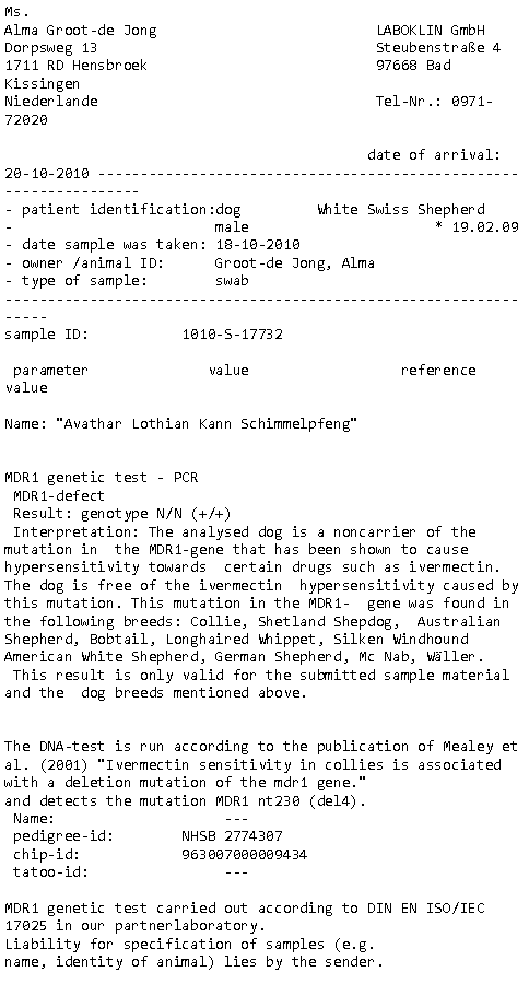 Tekstvak: Ms.Alma Groot-de Jong                          LABOKLIN GmbHDorpsweg 13                                 Steubenstrae 41711 RD Hensbroek                           97668 Bad Kissingen Niederlande                                 Tel-Nr.: 0971-72020                                            date of arrival: 20-10-2010  patient identification:dog         White Swiss Shepherd                                male                      * 19.02.09     date sample was taken: 18-10-2010                               owner /animal ID:      Groot-de Jong, Alma                      type of sample:        swab                                    sample ID:           1010-S-17732 parameter              value                  reference valueName: "Avathar Lothian Kann Schimmelpfeng"      MDR1 genetic test - PCR MDR1-defect          Result: genotype N/N (+/+) Interpretation: The analysed dog is a noncarrier of the mutation in  the MDR1-gene that has been shown to cause hypersensitivity towards  certain drugs such as ivermectin. The dog is free of the ivermectin  hypersensitivity caused by this mutation. This mutation in the MDR1-  gene was found in the following breeds: Collie, Shetland Shepdog,  Australian Shepherd, Bobtail, Longhaired Whippet, Silken Windhound  American White Shepherd, German Shepherd, Mc Nab, Wller. This result is only valid for the submitted sample material and the  dog breeds mentioned above.      The DNA-test is run according to the publication of Mealey et al. (2001) "Ivermectin sensitivity in collies is associated with a deletion mutation of the mdr1 gene."and detects the mutation MDR1 nt230 (del4). Name:                    ---                                          pedigree-id:        NHSB 2774307                                      chip-id:            963007000009434                                   tatoo-id:                ---                                              MDR1 genetic test carried out according to DIN EN ISO/IEC 17025 in our partnerlaboratory.Liability for specification of samples (e.g.name, identity of animal) lies by the sender.